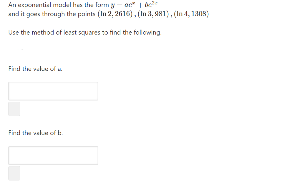 An exponential model has the form y = ae" + be2«
and it goes through the points (In 2, 2616), (In 3, 981) , (In 4, 1308)
Use the method of least squares to find the following.
Find the value of a.
Find the value of b.
