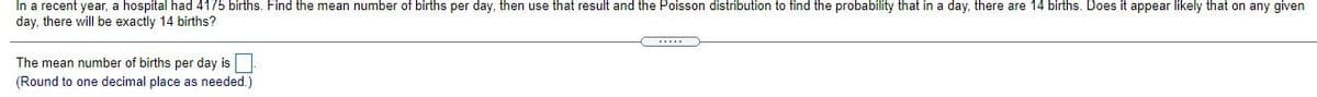 In a recent year, a hospital had 4175 births. Find the mean number of births per day, then use that result and the Poisson distribution to find the probability that in a day, there are 14 births. Does it appear likely that on any given
day, there will be exactly 14 births?
The mean number of births per day is
(Round to one decimal place as needed.)
