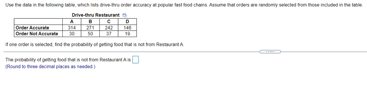 Use the data in the following table, which lists drive-thru order accuracy at popular fast food chains. Assume that orders are randomly selected from those included in the table.
Drive-thru Restaurant a
A
В
Order Accurate
314
271
242
146
Order Not Accurate
30
50
37
19
If one order is selected, find the probability of getting food that is not from Restaurant A.
.....
The probability of getting food that is not from Restaurant A is
(Round to three decimal places as needed.)
