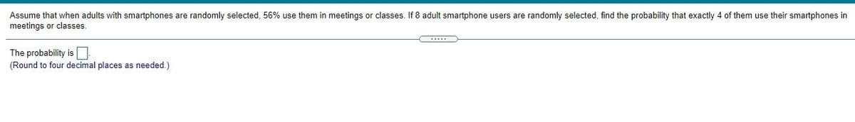 Assume that when adults with smartphones are randomly selected, 56% use them in meetings or classes. If 8 adult smartphone users are randomly selected, find the probability that exactly 4 of them use their smartphones in
meetings or classes.
The probability isO
(Round to four decimal places as needed.)
