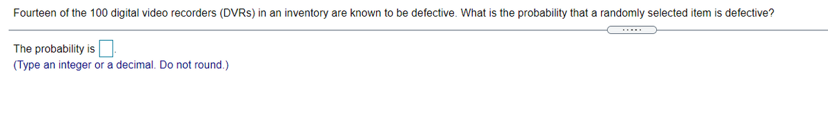 Fourteen of the 100 digital video recorders (DVRS) in an inventory are known to be defective. What is the probability that a randomly selected item is defective?
The probability is
(Type an integer or a decimal. Do not round.)
