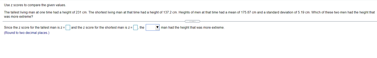 Use z scores to compare the given values.
The tallest living man at one time had a height of 231 cm. The shortest living man at that time had a height of 137.2 cm. Heights of men at that time had a mean of 175.87 cm and a standard deviation of 5.19 cm. Which of these two men had the height that
was more extreme?
Since the z score for the tallest man is z =
and the z score for the shortest man is z=
the
V man had the height that was more extreme.
(Round to two decimal places.)
