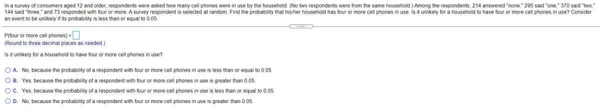 In a survey of consumers aged 12 and older, respondents were asked how many cell phones were in use by the household. (No two respondents were from the same household.) Among the respondents, 214 answered "none," 295 said "one," 370 said "two,"
144 said "three," and 73 responded with four or more. A survey respondent is selected at random. Find the probability that his/her household has four or more cell phones in use. Is it unlikely for a household to have four or more cell phones in use? Consider
an event to be unlikely if its probability is less than or equal to 0.05.
.....
P(four or more cell phones) =
(Round to three decimal places as needed.)
Is it unlikely for a household to have four or more cell phones in use?
O A. No, because the probability of a respondent with four or more cell phones in use is less than or equal to 0.05.
O B. Yes, because the probability of a respondent with four or more cell phones in use is greater than 0.05.
O C. Yes, because the probability of a respondent with four or more cell phones in use is less than or equal to 0.05.
O D. No, because the probability of a respondent with four or more cell phones in use is greater than 0.05.
