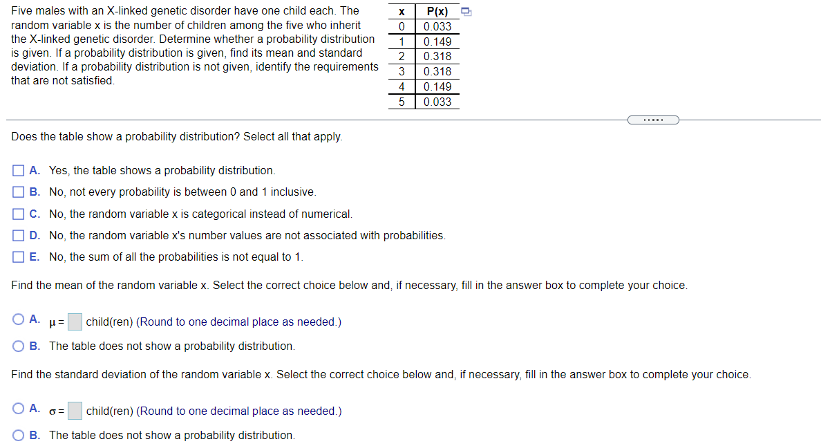 Five males with an X-linked genetic disorder have one child each. The
random variable x is the number of children among the five who inherit
the X-linked genetic disorder. Determine whether a probability distribution
is given. If a probability distribution is given, find its mean and standard
deviation. If a probability distribution is not given, identify the requirements
that are not satisfied.
P(x)
0 033
1
0.149
2
0.318
3
0 318
0 149
5
0.033
Does the table show a probability distribution? Select all that apply.
O A. Yes, the table shows a probability distribution.
O B. No, not every probability is between 0 and 1 inclusive.
O C. No, the random variable x is categorical instead of numerical.
O D. No, the random variable x's number values are not associated with probabilities.
O E. No, the sum of all the probabilities is not equal to 1.
Find the mean of the random variable x. Select the correct choice below and, if necessary, fill in the answer box to complete your choice.
O A.
child(ren) (Round to one decimal place as needed.)
O B. The table does not show a probability distribution.
Find the standard deviation of the random variable x. Select the correct choice below and, if necessary, fill in the answer box to complete your choice.
O A. 6=
child(ren) (Round to one decimal place as needed.)
O B. The table does not show a probability distribution.
