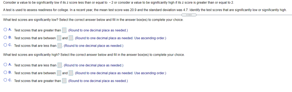 Consider a value to be significantly low if its z score less than or equal to - 2 or consider a value to be significantly high if its z score is greater than or equal to 2.
A test is used to assess readiness for college. In a recent year, the mean test score was 20.9 and the standard deviation was 4.7. Identify the test scores that are significantly low or significantly high.
What test scores are significantly low? Select the correct answer below and fill in the answer box(es) to complete your choice.
O A. Test scores that are greater than
(Round to one decimal place as needed.)
O B. Test scores that are between
and
(Round to one decimal place as needed. Use ascending order.)
O C. Test scores that are less than
(Round to one decimal place as needed.)
What test scores are significantly high? Select the correct answer below and fill in the answer box(es) to complete your choice.
O A. Test scores that are less than
(Round to one decimal place as needed.)
O B. Test scores that are between
and
(Round to one decimal place as needed. Use ascending order.)
O C. Test scores that are greater than
(Round to one decimal place as needed.)
