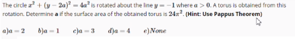 The circle z + (y – 2a)² = 4a² is rotated about the line y = -1 where a > 0. A torus is obtained from this
rotation. Determine a if the surface area of the obtained torus is 24x?. (Hint: Use Pappus Theorem)
a)a = 2
b)a = 1
c)a = 3
d)a = 4
e)None
