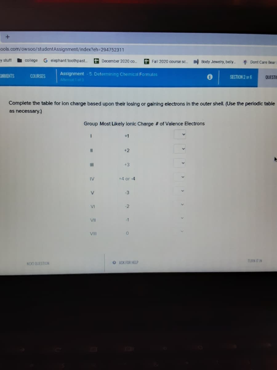 ools.com/owso0/studentAssignment/index?eh=294752311
y stuff
college
G elephant toothpast..
t December 2020 co..
+ Fall 2020 course sc.
Bộ Body Jewelry, belly.
Dont Care Bear
Assignment - 5. Determining Chemical Formulas
Attemot 1 of 3
GNMENTS
COURSES
SECTION 2 OF 6
QUESTIC
Complete the table for ion charge based upon their losing or gaining electrons in the outer shell. (Use the perlodic table
as necessary.)
Group Most Likely lonic Charge # of Valence Electrons
+1
II
+2
II
+3
IV
+4 or -4
-3
VI
-2
VII
-1
VII
TURN IT IN
NEXT QUESTION
O ASK FOR HELP
