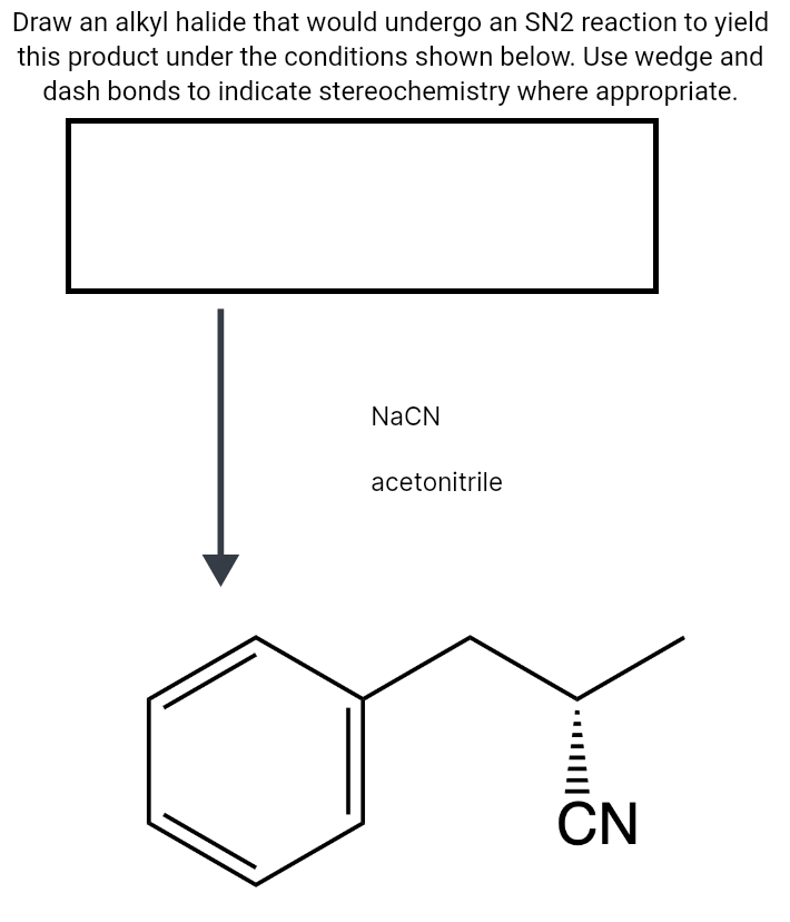 Draw an alkyl halide that would undergo an SN2 reaction to yield
this product under the conditions shown below. Use wedge and
dash bonds to indicate stereochemistry where appropriate.
NaCN
acetonitrile
CN
