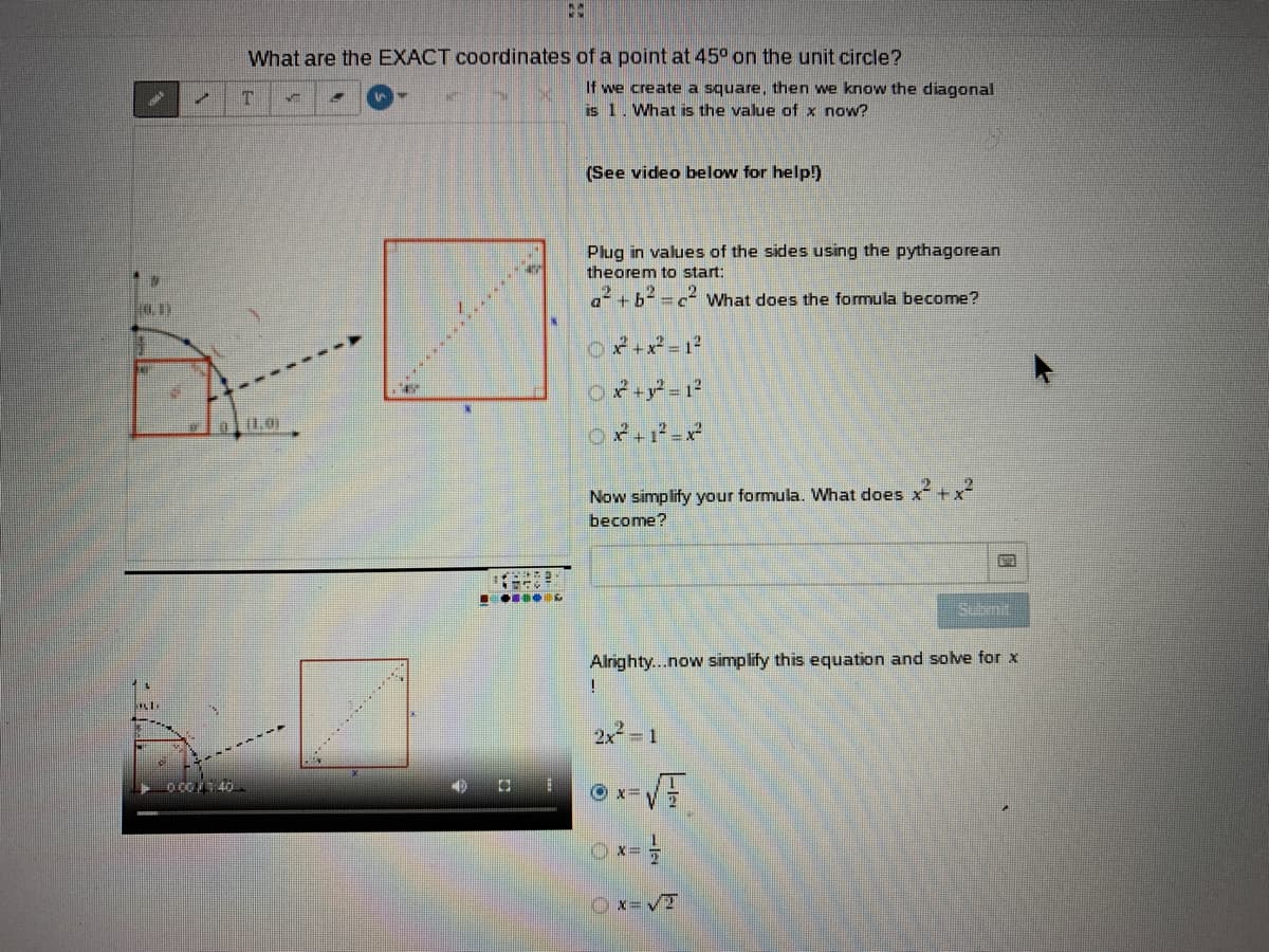 What are the EXACT coordinates of a point at 45° on the unit circle?
If we create a square, then we know the diagonal
is 1. What is the value of x now?
T.
(See video below for help!)
Plug in values of the sides using the pythagorean
theorem to start:
What does the formula become?
Now simplify your formula. What does x + x
become?
Subnit
Alrighty...now simplify this equation and solve for x
2x 1
Ox=VT
