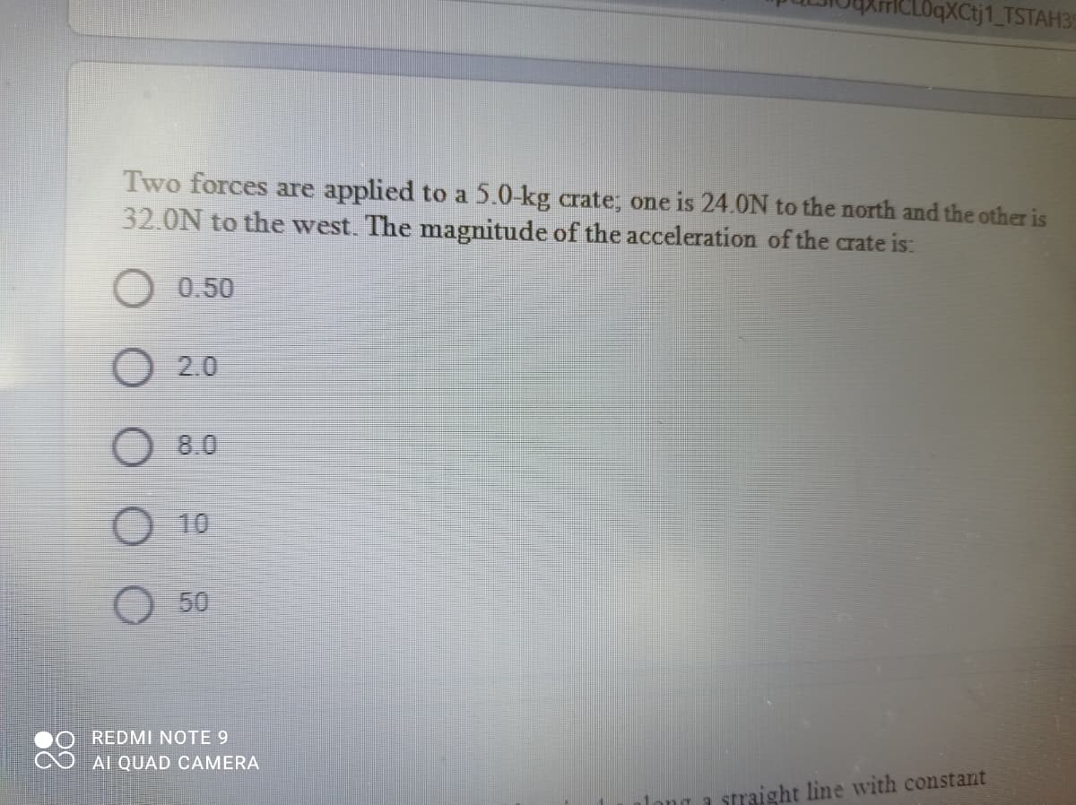 CLOqXCtj1_TSTAH39
Two forces are applied to a 5.0-kg crate; one is 24.0N to the north and the other is
32.0N to the west. The magnitude of the acceleration of the crate is:
0.50
O 2.0
O 8.0
O 10
O50
REDMI NOTE 9
AI QUAD CAMERA
straight line with constant
