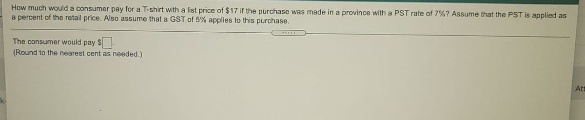 How much would a consumer pay for a T-shirt with a list price of $17 if the purchase was made in a province with a PST rate of 7%? Assume that the PST is applied as
a percent of the retail price. Also assume that a GST of 5% applies to this purchase.
The consumer would pay $
(Round to the nearest cent as needed.)
Att
k-
