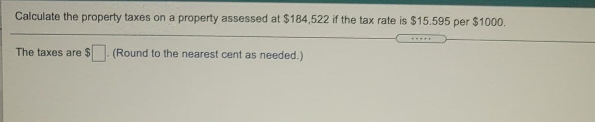 Calculate the property taxes on a property assessed at $184,522 if the tax rate is $15.595 per $1000.
.....
The taxes are $
(Round to the nearest cent as needed.)
