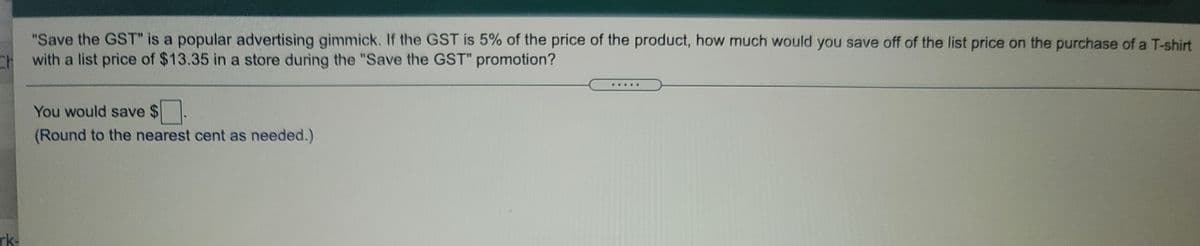 "Save the GST" is a popular advertising gimmick. If the GST is 5% of the price of the product, how much would you save off of the list price on the purchase of a T-shirt
CHwith a list price of $13.35 in a store during the "Save the GST" promotion?
.....
You would save $.
(Round to the nearest cent as needed.)
rk-
