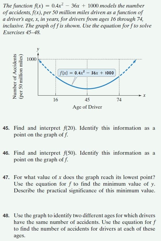 The function f(x) = 0.4x2 – 36x + 1000 models the number
of accidents, f(x), per 50 million miles driven as a function of
a driver's age, x, in years, for drivers from ages 16 through 74,
inclusive. The graph of f is shown. Use the equation for f to solve
Exercises 45–48.
1000
flx) = 0.4x2 – 36x + 1000
16
45
74
Age of Driver
45. Find and interpret f(20). Identify this information as a
point on the graph of f.
46. Find and interpret f(50). Identify this information as a
point on the graph of f.
47. For what value of x does the graph reach its lowest point?
Use the equation for f to find the minimum value of y.
Describe the practical significance of this minimum value.
48. Use the graph to identify two different ages for which drivers
have the same number of accidents. Use the equation for f
to find the number of accidents for drivers at each of these
ages.
Number of Accidents
(per 50 million miles)
