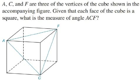 A, C, and F are three of the vertices of the cube shown in the
accompanying figure. Given that each face of the cube is a
square, what is the measure of angle ACF?
A
C
