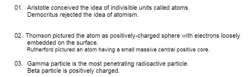 01. Aristotle conceived the idea of indivisible units called atoms.
Democritus rejected the idea of atomism.
02. Thomson pictured the atom as positively-charged sphere with electrons loosely
embedded on the surface.
Rutherford pictured an atom having a small massive central positive core.
03. Gamma particle is the most penetrating radioactive particle.
Beta particle is positively charged.
