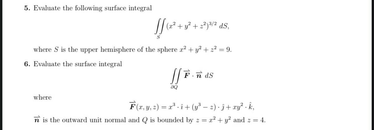 5. Evaluate the following surface integral
(x²
+ y? + 2?)³/² dS,
S
where S is the upper hemisphere of the sphere a2 + y? + z2 = 9.
6. Evaluate the surface integral
n dS
where
F(x, y, 2) = x* - î + (y* – 2) · ĵ + xy? - k,
• 2
n is the outward unit normal and Q is bounded by z =
x² + y? and z = 4.
