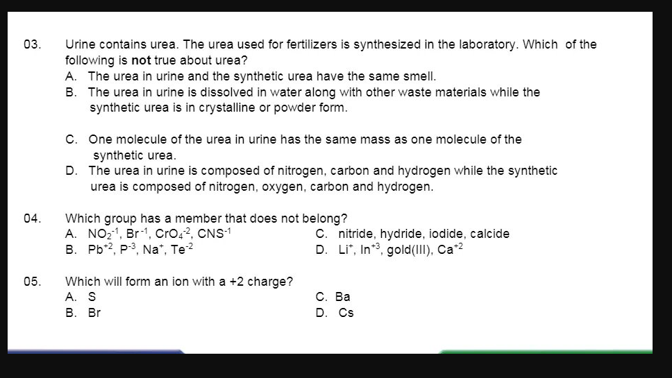 03.
Urine contains urea. The urea used for fertilizers is synthesized in the laboratory. Which of the
following is not true about urea?
A. The urea in urine and the synthetic urea have the same smell.
B. The urea in urine is dissolved in water along with other waste materials while the
synthetic urea is in crystalline or powder form.
C. One molecule of the urea in urine has the same mass as one molecule of the
synthetic urea.
The urea in urine is composed of nitrogen, carbon and hydrogen while the synthetic
urea is composed of nitrogen, oxygen, carbon and hydrogen.
D.
04.
Which group has a member that does not belong?
A. NO21, Br-1, Cro42, CNS1
B. Pb*2, P-3, Na*, Te2
C. nitride, hydride, iodide, calcide
Li*, In*3, gold(III), Ca*2
Which will form an ion with a +2 charge?
А. S
В. Br
05.
С. Ва
D. Cs
