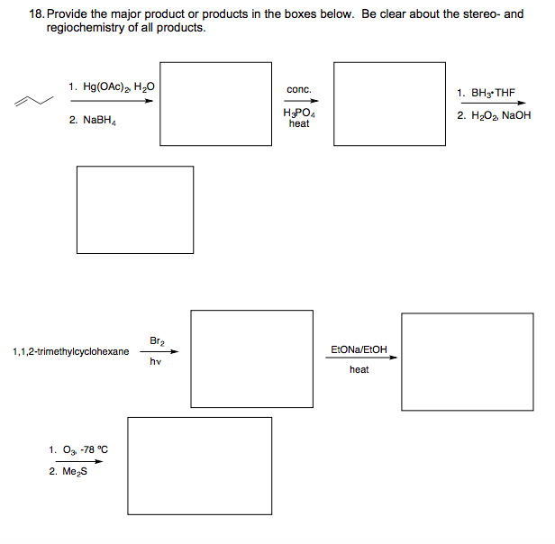 18. Provide the major product or products in the boxes below. Be clear about the stereo- and
regiochemistry of all products.
1. Hg(OAc), H20
1. ВН THF
conc.
HPO4
heat
2. HОд NaOH
2. NaBH,
Br2
1,1,2-trimethylcyclohexane
ELONA/ELOH
hv
heat
1. Og -78 °C
2. Me,s
