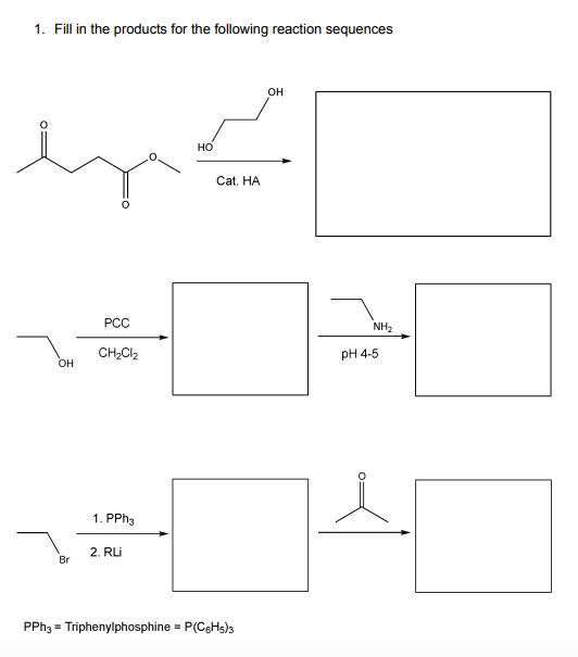 1. Fill in the products for the following reaction sequences
OH
но
Cat. HA
РСС
NH2
CH,Cl2
pH 4-5
OH
1. PPH3
2. RLI
Br
PPH3 = Triphenylphosphine = P(CgHs)3
