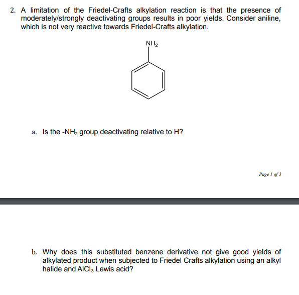 2. A limitation of the Friedel-Crafts alkylation reaction is that the presence of
moderately/strongly deactivating groups results in poor yields. Consider aniline,
which is not very reactive towards Friedel-Crafts alkylation.
NH2
a. Is the -NH2 group deactivating relative to H?
Page I of 3
b. Why does this substituted benzene derivative not give good yields of
alkylated product when subjected to Friedel Crafts alkylation using an alkyl
halide and AICI, Lewis acid?
