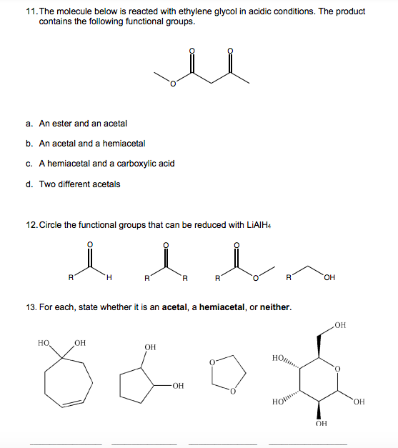 11. The molecule below is reacted with ethylene glycol in acidic conditions. The product
contains the following functional groups.
a. An ester and an acetal
b. An acetal and a hemiacetal
c. A hemiacetal and a carboxylic acid
d. Two different acetals
12. Circle the functional groups that can be reduced with LiAlH4
l b
R
A
H
R
R
R
13. For each, state whether it is an acetal, a hemiacetal, or neither.
OH
HO
OH
OH
но.....
x60x
OH
OH
OH
HOM...
OH