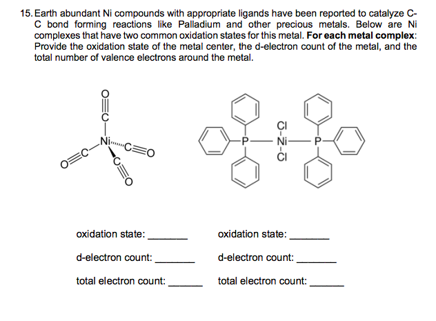 15. Earth abundant Ni compounds with appropriate ligands have been reported to catalyze C-
C bond forming reactions like Palladium and other precious metals. Below are Ni
complexes that have two common oxidation states for this metal. For each metal complex:
Provide the oxidation state of the metal center, the d-electron count of the metal, and the
total number of valence electrons around the metal.
f fif
Ni......
oxidation state:
oxidation state:
d-electron count:
d-electron count:
total electron count:
total electron count: