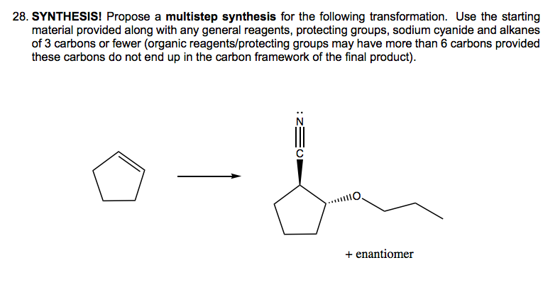 28. SYNTHESIS! Propose a multistep synthesis for the following transformation. Use the starting
material provided along with any general reagents, protecting groups, sodium cyanide and alkanes
of 3 carbons or fewer (organic reagents/protecting groups may have more than 6 carbons provided
these carbons do not end up in the carbon framework of the final product).
+ enantiomer
10=z:
с