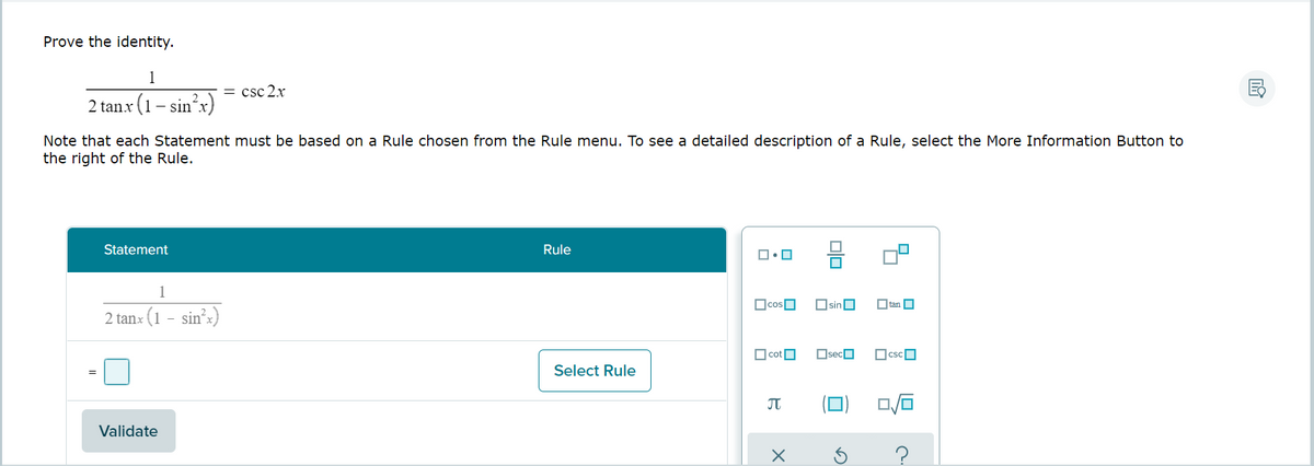 Prove the identity.
1
= csc 2.x
2 tanx (1-
Note that each Statement must be based on a Rule chosen from the Rule menu. To see a detailed description of a Rule, select the More Information Button to
the right of the Rule.
Statement
Rule
1
OcosO
OsinO
Otan O
2 tanx (1 - sin?x)
O cotO
OsecO
OcscO
Select Rule
Validate
