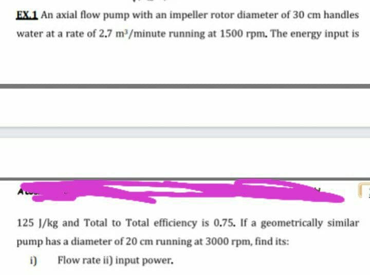 EX.1 An axial flow pump with an impeller rotor diameter of 30 cm handles
water at a rate of 2.7 m /minute running at 1500 rpm. The energy input is
125 J/kg and Total to Total efficiency is 0.75. If a geometrically similar
pump has a diameter of 20 cm running at 3000 rpm, find its:
i)
Flow rate ii) input power.
