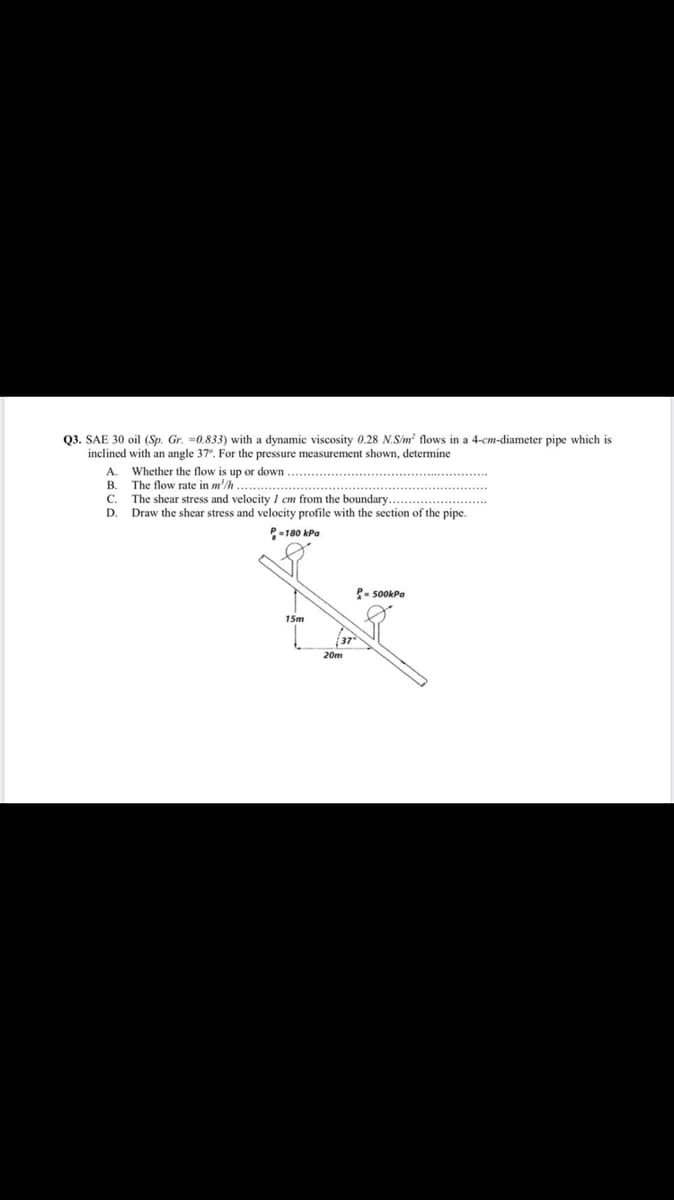 Q3. SAE 30 oil (Sp. Gr. =0.833) with a dynamic viscosity 0.28 N.S/m? flows in a 4-cm-diameter pipe which is
inclined with an angle 37°. For the pressure measurement shown, determine
A. Whether the flow is up or down
The flow rate in m'/h
C. The shear stress and velocity 1 cm from the boundary
Draw the shear stress and velocity profile with the section of the pipe.
В.
D.
P-180 kPa
P- sOokPa
15m
20m
