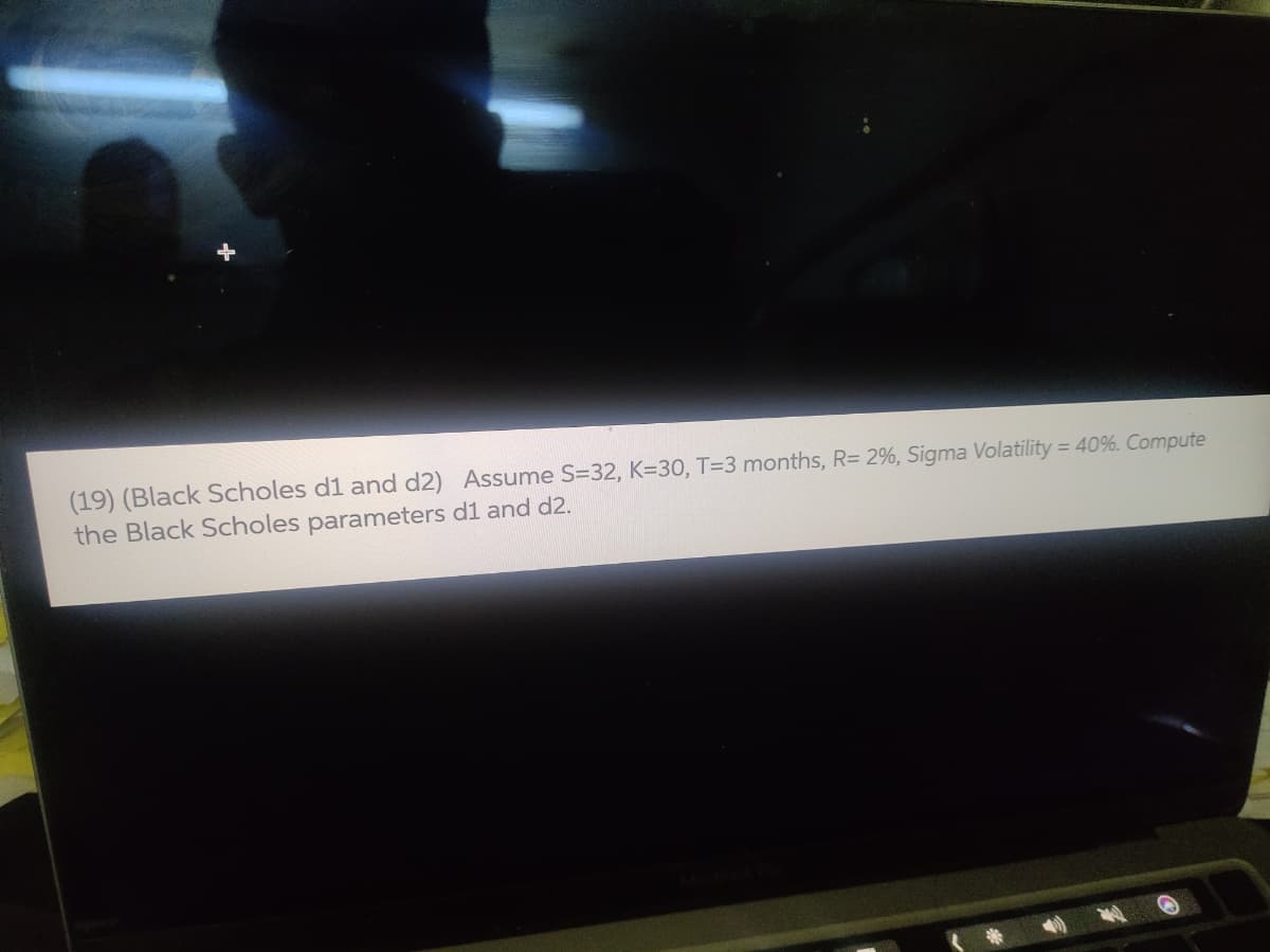 (19) (Black Scholes d1 and d2) Assume S=32, K=30, T=3 months, R= 2%, Sigma Volatility = 40%. Compute
the Black Scholes parameters d1 and d2.
