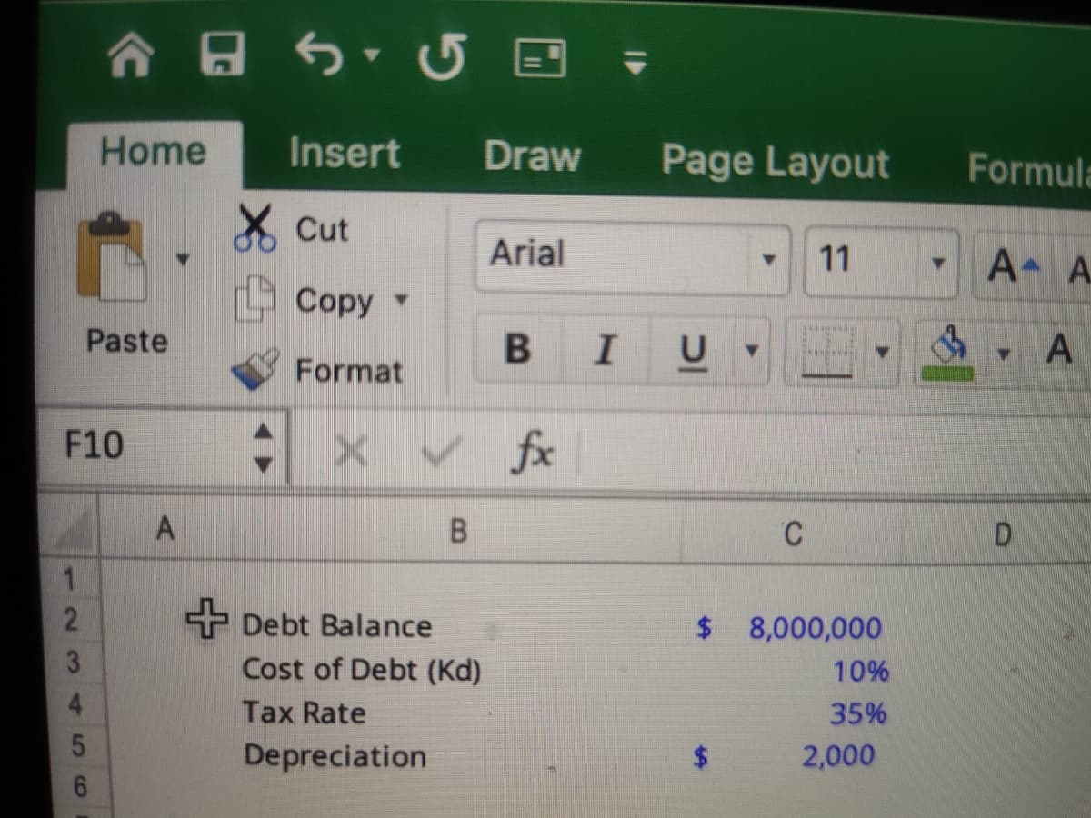 合日 ち 5 国
Home
Insert
Draw
Page Layout
Formula
* Cut
Arial
A A
11
Соpy
Paste
В
IU
Format
F10
く fx
A
C
D.
1.
+ Debt Balance
$ 8,000,000
3
Cost of Debt (Kd)
10%
4.
Tax Rate
35%
Depreciation
$4
2,000
2.
56
