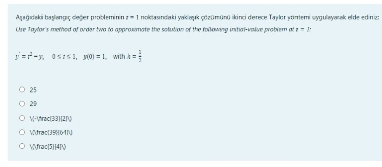 Aşağıdaki başlangıç değer probleminin : = 1 noktasındaki yaklaşık çözümünü ikinci derece Taylor yöntemi uygulayarak elde ediniz:
Use Taylor's method of order two to approximate the solution of the following initial-value problem at i = 1:
y =?-y. Osis1, (0) = 1, with h =
O 25
O 29
O N-\frac{33}{2)\)
O Infrac{39}{64}\)
O Infrac{5}{4}\
1/2
