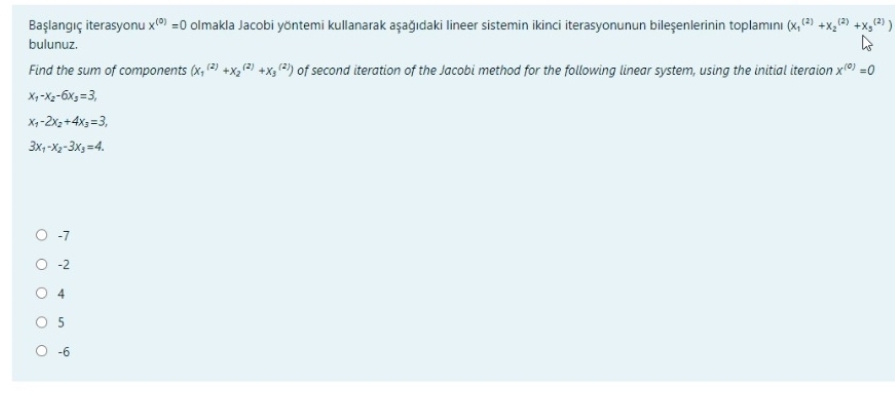 Başlangıç iterasyonu x) =0 olmakla Jacobi yöntemi kullanarak aşağıdaki lineer sistemin ikinci iterasyonunun bileşenlerinin toplamını (x, ) +x, +x,@ )
(2)
bulunuz.
Find the sum of components (x, 2) +X,(2) +x, 2) of second iteration of the Jacobi method for the following linear system, using the initial iteraion x) =0
X,-X-6x, =3,
X,-2x, +4x; =3,
3x, -Xy-3x,=4.
O -7
O -2
O 4
O -6
