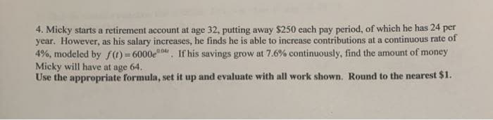 4. Micky starts a retirement account at age 32, putting away $250 each pay period, of which he has 24 per
year. However, as his salary increases, he finds he is able to increase contributions at a continuous rate of
4%, modeled by f()= 6000e04. If his savings grow at 7.6% continuously, find the amount of money
Micky will have at age 64.
Use the appropriate formula, set it up and evaluate with all work shown. Round to the nearest $1.
