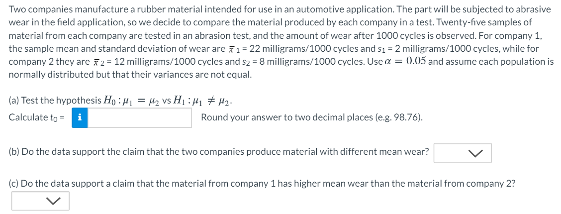 Two companies manufacture a rubber material intended for use in an automotive application. The part will be subjected to abrasive
wear in the field application, so we decide to compare the material produced by each company in a test. Twenty-five samples of
material from each company are tested in an abrasion test, and the amount of wear after 1000 cycles is observed. For company 1,
the sample mean and standard deviation of wear are 71 = 22 milligrams/1000 cycles and s1 = 2 milligrams/1000 cycles, while for
company 2 they are 72 = 12 milligrams/1000 cycles and s2 = 8 milligrams/1000 cycles. Use a = 0.05 and assume each population is
normally distributed but that their variances are not equal.
(a) Test the hypothesis Ho : H1 = µ2 vs H1 : µ1 # H2.
Calculate to =
Round your answer to two decimal places (e.g. 98.76).
(b) Do the data support the claim that the two companies produce material with different mean wear?
(c) Do the data support a claim that the material from company 1 has higher mean wear than the material from company 2?
