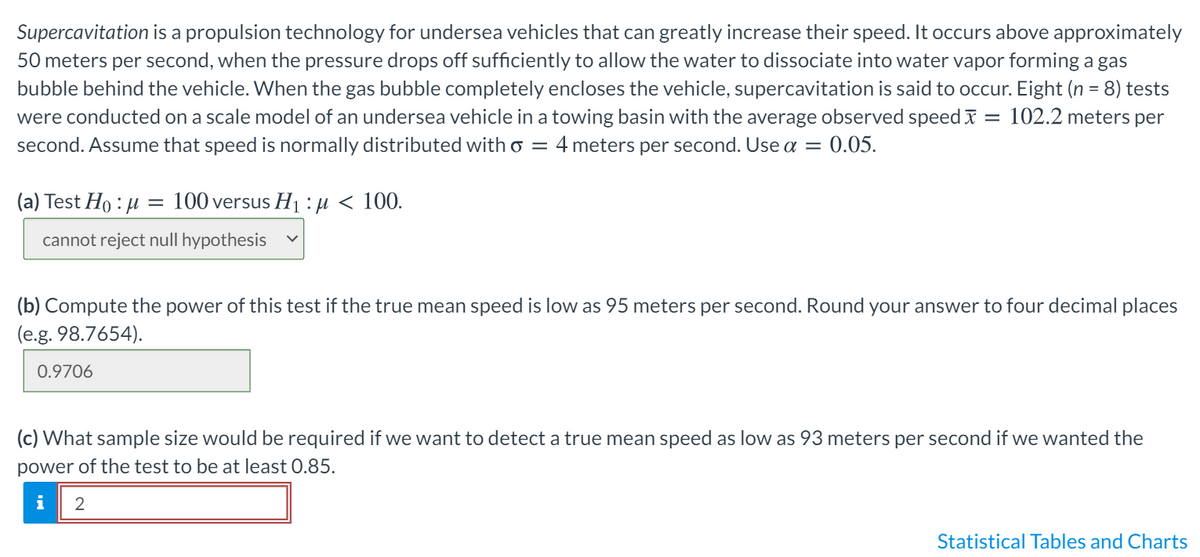 Supercavitation is a propulsion technology for undersea vehicles that can greatly increase their speed. It occurs above approximately
50 meters per second, when the pressure drops off sufficiently to allow the water to dissociate into water vapor forming a gas
bubble behind the vehicle. When the gas bubble completely encloses the vehicle, supercavitation is said to occur. Eight (n = 8) tests
102.2 meters per
were conducted on a scale model of an undersea vehicle in a towing basin with the average observed speed I
second. Assume that speed is normally distributed with o = 4 meters per second. Use a =
%3D
0.05.
(a) Test Ho : µ
100 versus H1 : µ < 100.
cannot reject null hypothesis
(b) Compute the power of this test if the true mean speed is low as 95 meters per second. Round your answer to four decimal places
(e.g. 98.7654).
0.9706
(c) What sample size would be required if we want to detect a true mean speed as low as 93 meters per second if we wanted the
power of the test to be at least 0.85.
i
Statistical Tables and Charts
