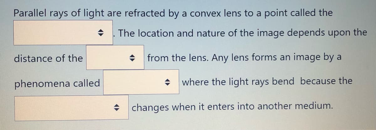 Parallel rays of light are refracted by a convex lens to a point called the
The location and nature of the image depends upon the
distance of the
from the lens. Any lens forms an image by a
phenomena called
where the light rays bend because the
+ changes when it enters into another medium.
