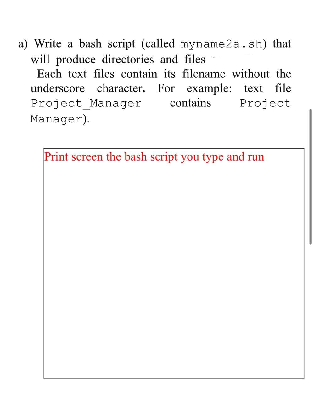 a) Write a bash script (called myname2a.sh) that
will produce directories and files
Each text files contain its filename without the
underscore character. For example: text file
Project Manager
contains
Project
Manager).
Print screen the bash script you type and run