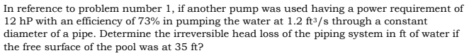 In reference to problem number 1, if another pump was used having a power requirement of
12 hP with an efficiency of 73% in pumping the water at 1.2 ft³/s through a constant
diameter of a pipe. Determine the irreversible head loss of the piping system in ft of water if
the free surface of the pool was at 35 ft?
