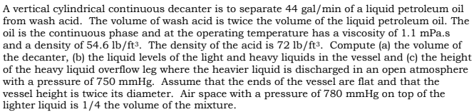 A vertical cylindrical continuous decanter is to separate 44 gal/min of a liquid petroleum oil
from wash acid. The volume of wash acid is twice the volume of the liquid petroleum oil. The
oil is the continuous phase and at the operating temperature has a viscosity of 1.1 mPa.s
and a density of 54.6 lb/ft³. The density of the acid is 72 lb/ft3. Compute (a) the volume of
the decanter, (b) the liquid levels of the light and heavy liquids in the vessel and (c) the height
of the heavy liquid overflow leg where the heavier liquid is discharged in an open atmosphere
with a pressure of 750 mmHg. Assume that the ends of the vessel are flat and that the
vessel height is twice its diameter. Air space with a pressure of 780 mmHg on top of the
lighter liquid is 1/4 the volume of the mixture.
