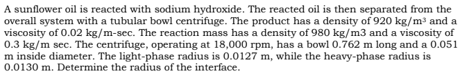 A sunflower oil is reacted with sodium hydroxide. The reacted oil is then separated from the
overall system with a tubular bowl centrifuge. The product has a density of 920 kg/m³ and a
viscosity of 0.02 kg/m-sec. The reaction mass has a density of 980 kg/m3 and a viscosity of
0.3 kg/m sec. The centrifuge, operating at 18,000 rpm, has a bowl 0.762 m long and a 0.051
m inside diameter. The light-phase radius is 0.0127 m, while the heavy-phase radius is
0.0130 m. Determine the radius of the interface.
