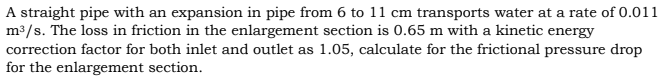 A straight pipe with an expansion in pipe from 6 to 11 cm transports water at a rate of 0.011
m /s. The loss in friction in the enlargement section is 0.65 m with a kinetic energy
correction factor for both inlet and outlet as 1.05, calculate for the frictional pressure drop
for the enlargement section.
