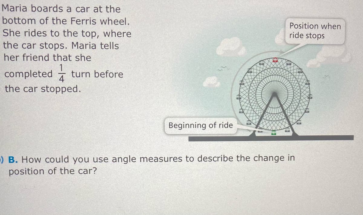 Maria boards a car at the
bottom of the Ferris wheel.
Position when
ride stops
She rides to the top, where
the car stops. Maria tells
her friend that she
completed
turn before
4
the car stopped.
Beginning of ride
) B. How could you use angle measures to describe the change in
position of the car?
