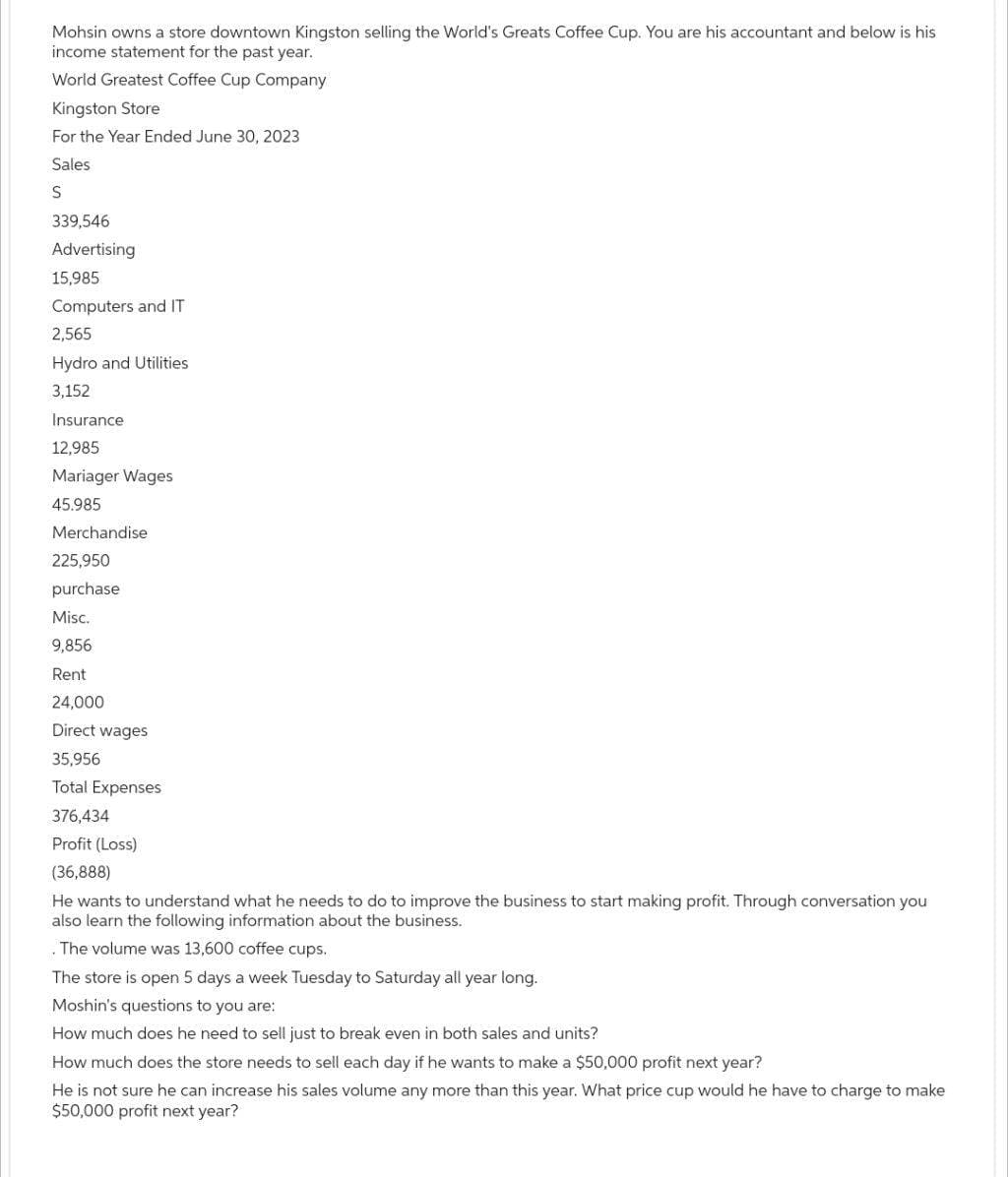 Mohsin owns a store downtown Kingston selling the World's Greats Coffee Cup. You are his accountant and below is his
income statement for the past year.
World Greatest Coffee Cup Company
Kingston Store
For the Year Ended June 30, 2023
Sales
S
339,546
Advertising
15,985
Computers and IT
2,565
Hydro and Utilities
3,152
Insurance
12,985
Mariager Wages
45.985
Merchandise
225,950
purchase
Misc.
9,856
Rent
24,000
Direct wages
35,956
Total Expenses
376,434
Profit (Loss)
(36,888)
He wants to understand what he needs to do to improve the business to start making profit. Through conversation you
also learn the following information about the business.
.The volume was 13,600 coffee cups.
The store is open 5 days a week Tuesday to Saturday all year long.
Moshin's questions to you are:
How much does he need to sell just to break even in both sales and units?
How much does the store needs to sell each day if he wants to make a $50,000 profit next year?
He is not sure he can increase his sales volume any more than this year. What price cup would he have to charge to make
$50,000 profit next year?