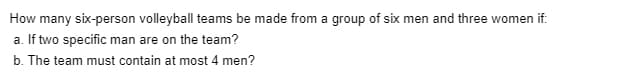 How many six-person volleyball teams be made from a group of six men and three women if:
a. If two specific man are on the team?
b. The team must contain at most 4 men?
