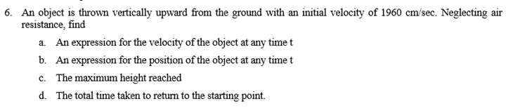 6. An object is thrown vertically upward from the ground with an initial velocity of 1960 cm/sec. Neglecting air
resistance, find
a. An expression for the velocity of the object at any time t
b. An expression for the position of the object at any time t
c. The maximum height reached
d. The total time taken to return to the starting point.
