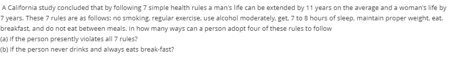 A California study concluded that by following 7 simple health rules a man's life can be extended by 11 years on the average and a woman's life by
7 years. These 7 rules are as follows: no smoking, regular exercise, use alcohol moderately, get, 7 to 8 hours of sleep, maintain proper weight, eat.
breakfast, and do not eat between meals. In how many ways can a person adopt four of these rules to follow
(a) If the person presently violates all 7 rules?
(b) If the person never drinks and always eats break-fast?
