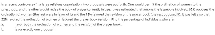 In a recent controversy in a large religious organization, two proposals were put forth. One would permit the ordination of women to the
priesthood, and the other would revise the book of prayer currently in use. It was estimated that among the laypeople involved, 62% opposes the
ordination of women (the rest were in favor of it) and the 18% favored the revision of the prayer book (the rest opposed it). It was felt also that
52% favored the ordination of women or favored the prayer book revision. Find the percentage of individuals who are
favor both the ordination of women and the revision of the prayer book.
a.
favor exactly one proposal.
b.
